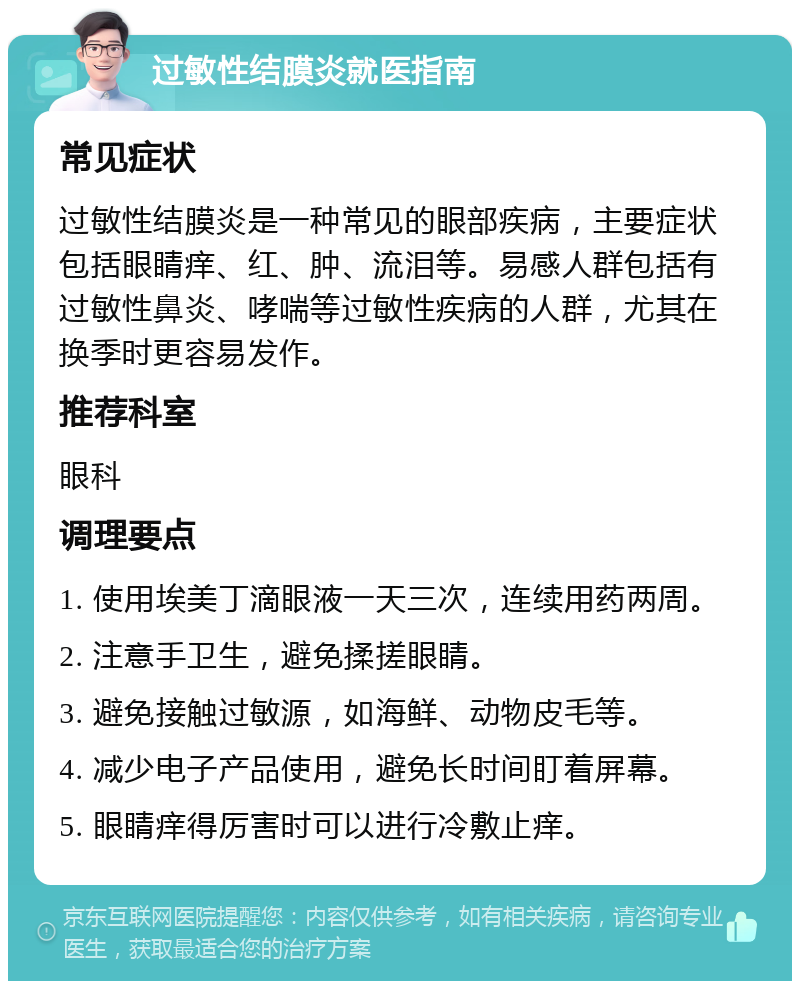 过敏性结膜炎就医指南 常见症状 过敏性结膜炎是一种常见的眼部疾病，主要症状包括眼睛痒、红、肿、流泪等。易感人群包括有过敏性鼻炎、哮喘等过敏性疾病的人群，尤其在换季时更容易发作。 推荐科室 眼科 调理要点 1. 使用埃美丁滴眼液一天三次，连续用药两周。 2. 注意手卫生，避免揉搓眼睛。 3. 避免接触过敏源，如海鲜、动物皮毛等。 4. 减少电子产品使用，避免长时间盯着屏幕。 5. 眼睛痒得厉害时可以进行冷敷止痒。