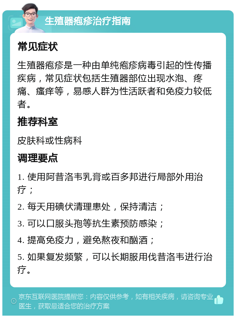 生殖器疱疹治疗指南 常见症状 生殖器疱疹是一种由单纯疱疹病毒引起的性传播疾病，常见症状包括生殖器部位出现水泡、疼痛、瘙痒等，易感人群为性活跃者和免疫力较低者。 推荐科室 皮肤科或性病科 调理要点 1. 使用阿昔洛韦乳膏或百多邦进行局部外用治疗； 2. 每天用碘伏清理患处，保持清洁； 3. 可以口服头孢等抗生素预防感染； 4. 提高免疫力，避免熬夜和酗酒； 5. 如果复发频繁，可以长期服用伐昔洛韦进行治疗。