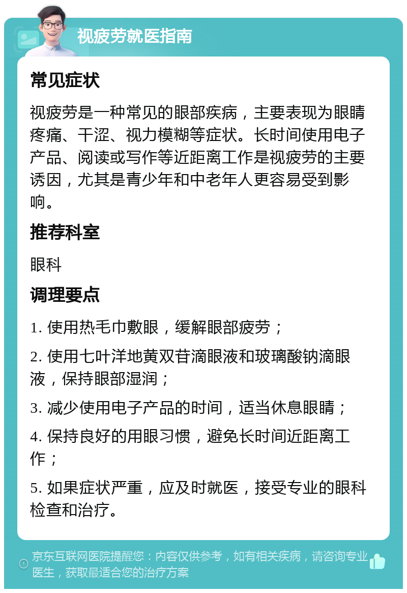 视疲劳就医指南 常见症状 视疲劳是一种常见的眼部疾病，主要表现为眼睛疼痛、干涩、视力模糊等症状。长时间使用电子产品、阅读或写作等近距离工作是视疲劳的主要诱因，尤其是青少年和中老年人更容易受到影响。 推荐科室 眼科 调理要点 1. 使用热毛巾敷眼，缓解眼部疲劳； 2. 使用七叶洋地黄双苷滴眼液和玻璃酸钠滴眼液，保持眼部湿润； 3. 减少使用电子产品的时间，适当休息眼睛； 4. 保持良好的用眼习惯，避免长时间近距离工作； 5. 如果症状严重，应及时就医，接受专业的眼科检查和治疗。