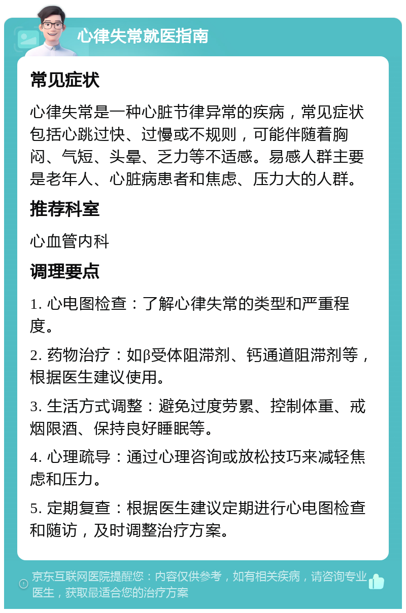 心律失常就医指南 常见症状 心律失常是一种心脏节律异常的疾病，常见症状包括心跳过快、过慢或不规则，可能伴随着胸闷、气短、头晕、乏力等不适感。易感人群主要是老年人、心脏病患者和焦虑、压力大的人群。 推荐科室 心血管内科 调理要点 1. 心电图检查：了解心律失常的类型和严重程度。 2. 药物治疗：如β受体阻滞剂、钙通道阻滞剂等，根据医生建议使用。 3. 生活方式调整：避免过度劳累、控制体重、戒烟限酒、保持良好睡眠等。 4. 心理疏导：通过心理咨询或放松技巧来减轻焦虑和压力。 5. 定期复查：根据医生建议定期进行心电图检查和随访，及时调整治疗方案。