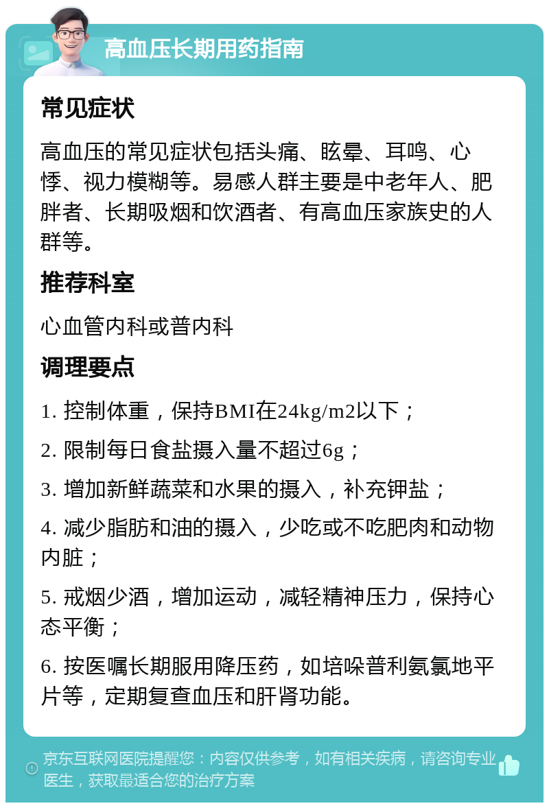 高血压长期用药指南 常见症状 高血压的常见症状包括头痛、眩晕、耳鸣、心悸、视力模糊等。易感人群主要是中老年人、肥胖者、长期吸烟和饮酒者、有高血压家族史的人群等。 推荐科室 心血管内科或普内科 调理要点 1. 控制体重，保持BMI在24kg/m2以下； 2. 限制每日食盐摄入量不超过6g； 3. 增加新鲜蔬菜和水果的摄入，补充钾盐； 4. 减少脂肪和油的摄入，少吃或不吃肥肉和动物内脏； 5. 戒烟少酒，增加运动，减轻精神压力，保持心态平衡； 6. 按医嘱长期服用降压药，如培哚普利氨氯地平片等，定期复查血压和肝肾功能。