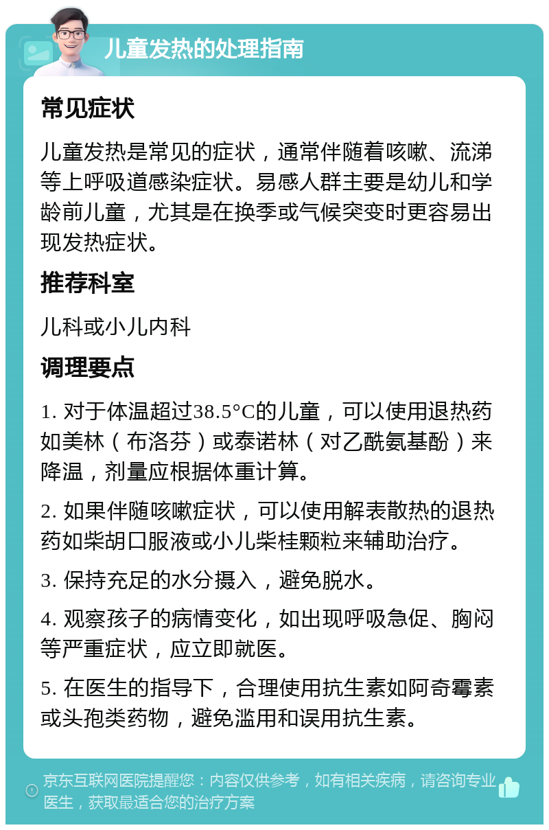 儿童发热的处理指南 常见症状 儿童发热是常见的症状，通常伴随着咳嗽、流涕等上呼吸道感染症状。易感人群主要是幼儿和学龄前儿童，尤其是在换季或气候突变时更容易出现发热症状。 推荐科室 儿科或小儿内科 调理要点 1. 对于体温超过38.5°C的儿童，可以使用退热药如美林（布洛芬）或泰诺林（对乙酰氨基酚）来降温，剂量应根据体重计算。 2. 如果伴随咳嗽症状，可以使用解表散热的退热药如柴胡口服液或小儿柴桂颗粒来辅助治疗。 3. 保持充足的水分摄入，避免脱水。 4. 观察孩子的病情变化，如出现呼吸急促、胸闷等严重症状，应立即就医。 5. 在医生的指导下，合理使用抗生素如阿奇霉素或头孢类药物，避免滥用和误用抗生素。