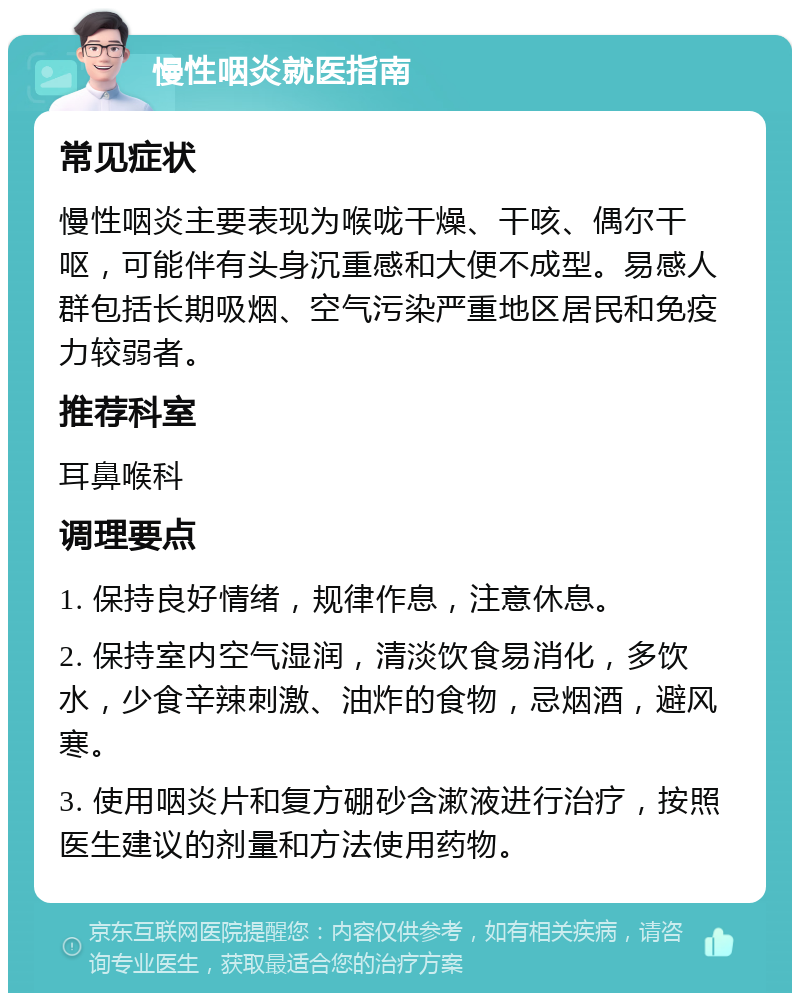 慢性咽炎就医指南 常见症状 慢性咽炎主要表现为喉咙干燥、干咳、偶尔干呕，可能伴有头身沉重感和大便不成型。易感人群包括长期吸烟、空气污染严重地区居民和免疫力较弱者。 推荐科室 耳鼻喉科 调理要点 1. 保持良好情绪，规律作息，注意休息。 2. 保持室内空气湿润，清淡饮食易消化，多饮水，少食辛辣刺激、油炸的食物，忌烟酒，避风寒。 3. 使用咽炎片和复方硼砂含漱液进行治疗，按照医生建议的剂量和方法使用药物。