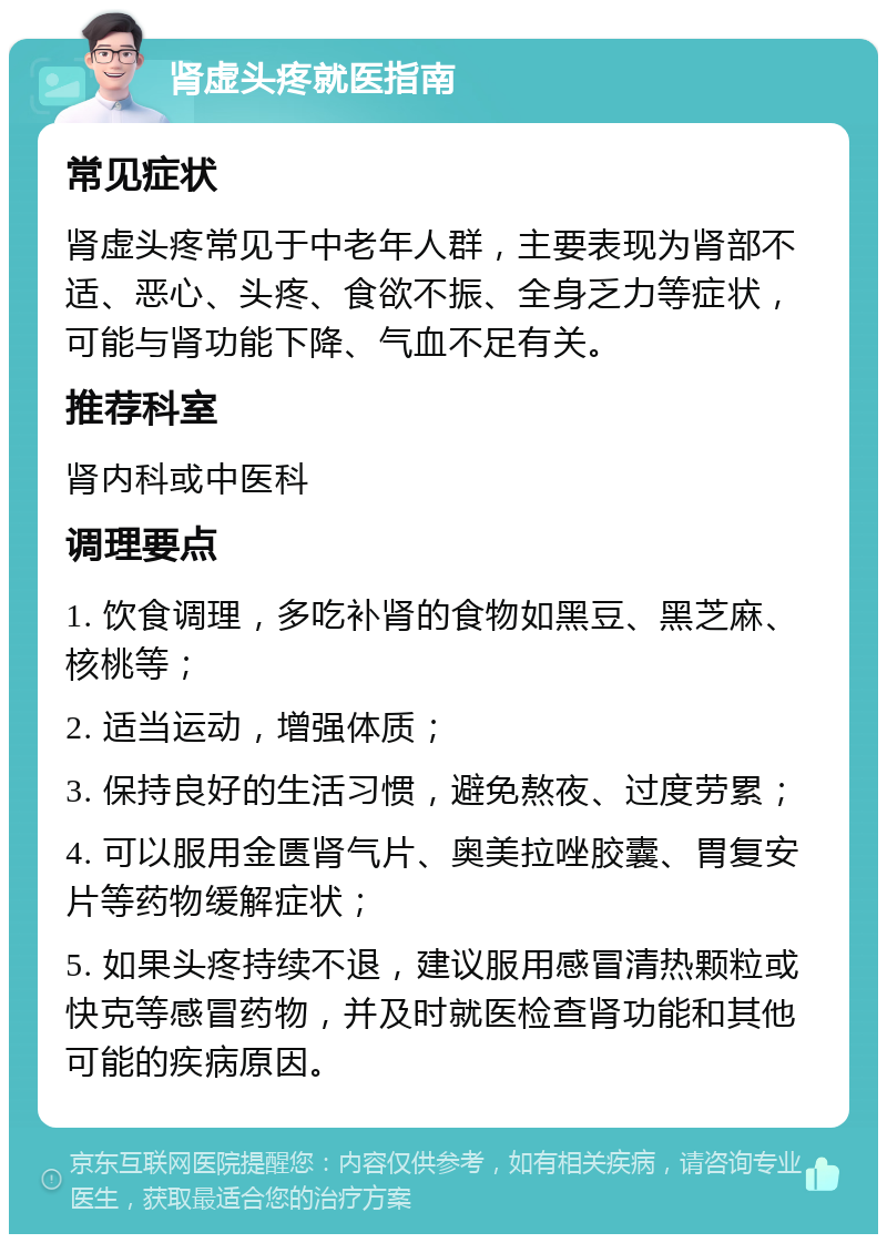 肾虚头疼就医指南 常见症状 肾虚头疼常见于中老年人群，主要表现为肾部不适、恶心、头疼、食欲不振、全身乏力等症状，可能与肾功能下降、气血不足有关。 推荐科室 肾内科或中医科 调理要点 1. 饮食调理，多吃补肾的食物如黑豆、黑芝麻、核桃等； 2. 适当运动，增强体质； 3. 保持良好的生活习惯，避免熬夜、过度劳累； 4. 可以服用金匮肾气片、奥美拉唑胶囊、胃复安片等药物缓解症状； 5. 如果头疼持续不退，建议服用感冒清热颗粒或快克等感冒药物，并及时就医检查肾功能和其他可能的疾病原因。