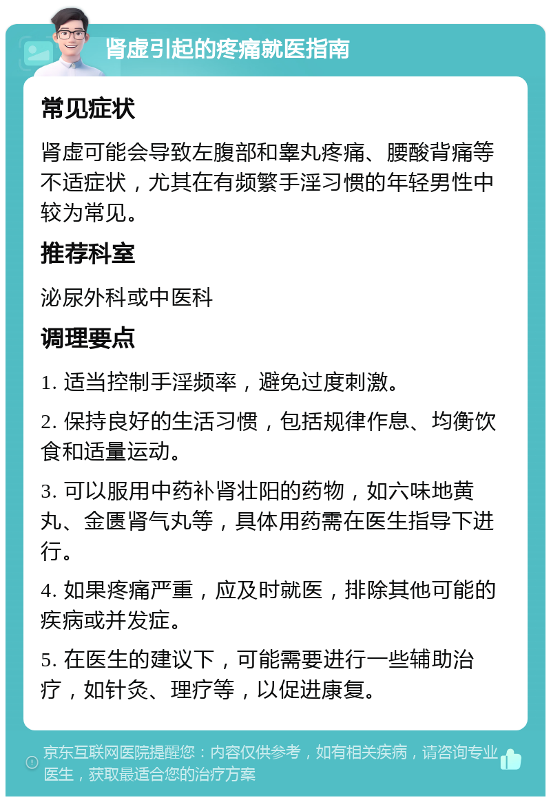 肾虚引起的疼痛就医指南 常见症状 肾虚可能会导致左腹部和睾丸疼痛、腰酸背痛等不适症状，尤其在有频繁手淫习惯的年轻男性中较为常见。 推荐科室 泌尿外科或中医科 调理要点 1. 适当控制手淫频率，避免过度刺激。 2. 保持良好的生活习惯，包括规律作息、均衡饮食和适量运动。 3. 可以服用中药补肾壮阳的药物，如六味地黄丸、金匮肾气丸等，具体用药需在医生指导下进行。 4. 如果疼痛严重，应及时就医，排除其他可能的疾病或并发症。 5. 在医生的建议下，可能需要进行一些辅助治疗，如针灸、理疗等，以促进康复。