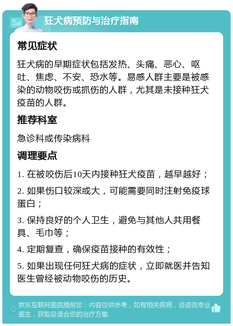 狂犬病预防与治疗指南 常见症状 狂犬病的早期症状包括发热、头痛、恶心、呕吐、焦虑、不安、恐水等。易感人群主要是被感染的动物咬伤或抓伤的人群，尤其是未接种狂犬疫苗的人群。 推荐科室 急诊科或传染病科 调理要点 1. 在被咬伤后10天内接种狂犬疫苗，越早越好； 2. 如果伤口较深或大，可能需要同时注射免疫球蛋白； 3. 保持良好的个人卫生，避免与其他人共用餐具、毛巾等； 4. 定期复查，确保疫苗接种的有效性； 5. 如果出现任何狂犬病的症状，立即就医并告知医生曾经被动物咬伤的历史。