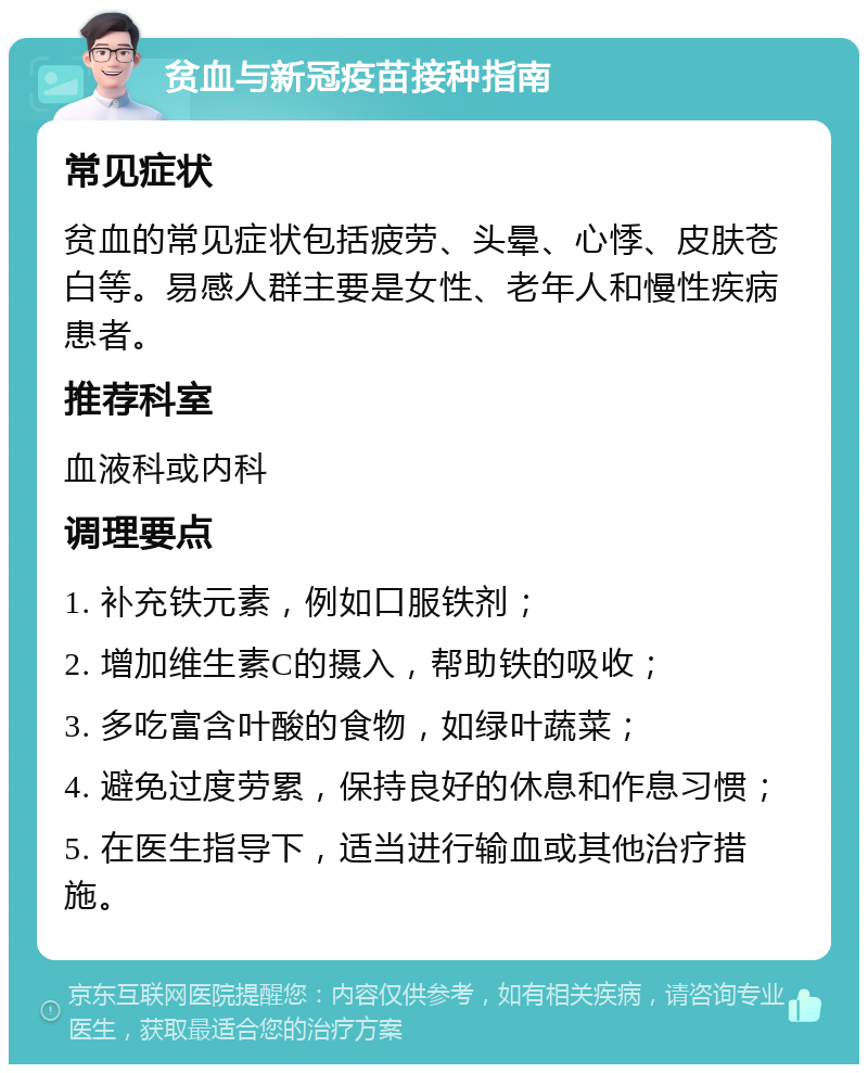 贫血与新冠疫苗接种指南 常见症状 贫血的常见症状包括疲劳、头晕、心悸、皮肤苍白等。易感人群主要是女性、老年人和慢性疾病患者。 推荐科室 血液科或内科 调理要点 1. 补充铁元素，例如口服铁剂； 2. 增加维生素C的摄入，帮助铁的吸收； 3. 多吃富含叶酸的食物，如绿叶蔬菜； 4. 避免过度劳累，保持良好的休息和作息习惯； 5. 在医生指导下，适当进行输血或其他治疗措施。