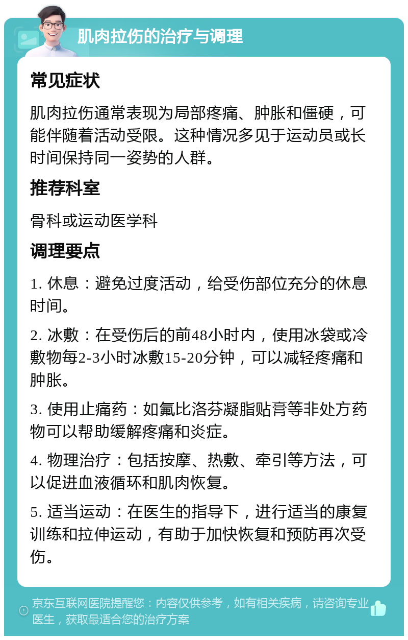 肌肉拉伤的治疗与调理 常见症状 肌肉拉伤通常表现为局部疼痛、肿胀和僵硬，可能伴随着活动受限。这种情况多见于运动员或长时间保持同一姿势的人群。 推荐科室 骨科或运动医学科 调理要点 1. 休息：避免过度活动，给受伤部位充分的休息时间。 2. 冰敷：在受伤后的前48小时内，使用冰袋或冷敷物每2-3小时冰敷15-20分钟，可以减轻疼痛和肿胀。 3. 使用止痛药：如氟比洛芬凝脂贴膏等非处方药物可以帮助缓解疼痛和炎症。 4. 物理治疗：包括按摩、热敷、牵引等方法，可以促进血液循环和肌肉恢复。 5. 适当运动：在医生的指导下，进行适当的康复训练和拉伸运动，有助于加快恢复和预防再次受伤。