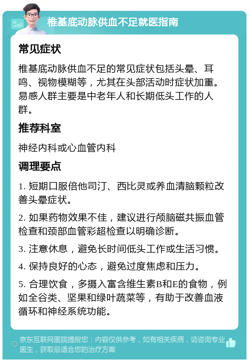 椎基底动脉供血不足就医指南 常见症状 椎基底动脉供血不足的常见症状包括头晕、耳鸣、视物模糊等，尤其在头部活动时症状加重。易感人群主要是中老年人和长期低头工作的人群。 推荐科室 神经内科或心血管内科 调理要点 1. 短期口服倍他司汀、西比灵或养血清脑颗粒改善头晕症状。 2. 如果药物效果不佳，建议进行颅脑磁共振血管检查和颈部血管彩超检查以明确诊断。 3. 注意休息，避免长时间低头工作或生活习惯。 4. 保持良好的心态，避免过度焦虑和压力。 5. 合理饮食，多摄入富含维生素B和E的食物，例如全谷类、坚果和绿叶蔬菜等，有助于改善血液循环和神经系统功能。