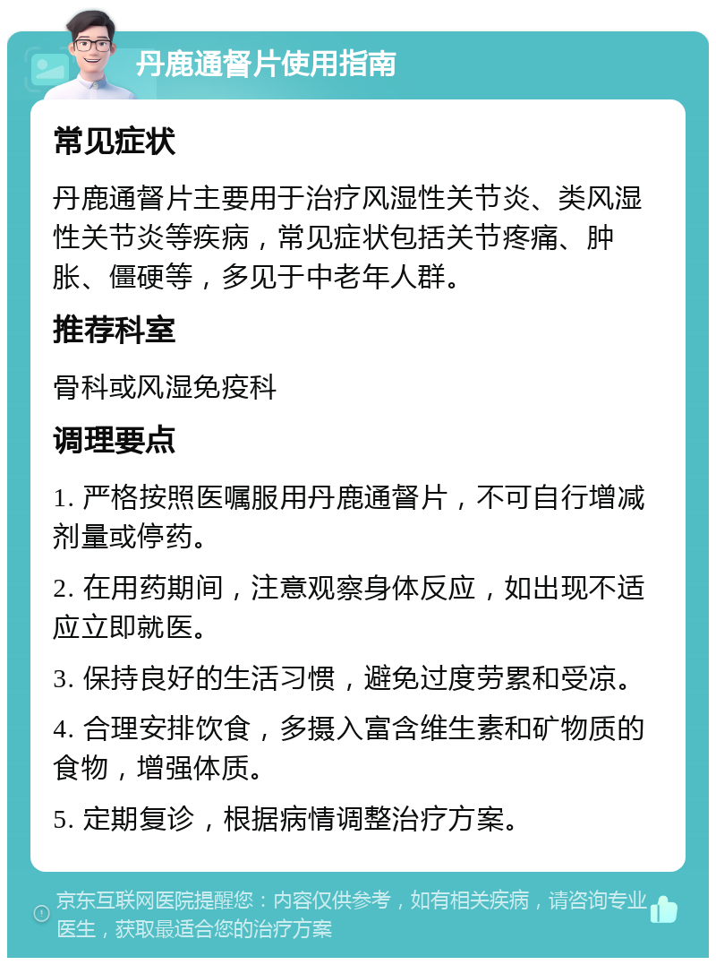 丹鹿通督片使用指南 常见症状 丹鹿通督片主要用于治疗风湿性关节炎、类风湿性关节炎等疾病，常见症状包括关节疼痛、肿胀、僵硬等，多见于中老年人群。 推荐科室 骨科或风湿免疫科 调理要点 1. 严格按照医嘱服用丹鹿通督片，不可自行增减剂量或停药。 2. 在用药期间，注意观察身体反应，如出现不适应立即就医。 3. 保持良好的生活习惯，避免过度劳累和受凉。 4. 合理安排饮食，多摄入富含维生素和矿物质的食物，增强体质。 5. 定期复诊，根据病情调整治疗方案。