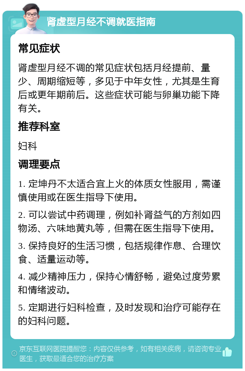 肾虚型月经不调就医指南 常见症状 肾虚型月经不调的常见症状包括月经提前、量少、周期缩短等，多见于中年女性，尤其是生育后或更年期前后。这些症状可能与卵巢功能下降有关。 推荐科室 妇科 调理要点 1. 定坤丹不太适合宜上火的体质女性服用，需谨慎使用或在医生指导下使用。 2. 可以尝试中药调理，例如补肾益气的方剂如四物汤、六味地黄丸等，但需在医生指导下使用。 3. 保持良好的生活习惯，包括规律作息、合理饮食、适量运动等。 4. 减少精神压力，保持心情舒畅，避免过度劳累和情绪波动。 5. 定期进行妇科检查，及时发现和治疗可能存在的妇科问题。