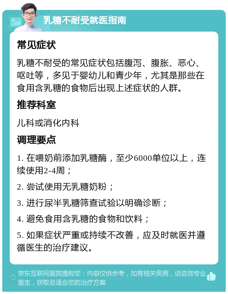 乳糖不耐受就医指南 常见症状 乳糖不耐受的常见症状包括腹泻、腹胀、恶心、呕吐等，多见于婴幼儿和青少年，尤其是那些在食用含乳糖的食物后出现上述症状的人群。 推荐科室 儿科或消化内科 调理要点 1. 在喂奶前添加乳糖酶，至少6000单位以上，连续使用2-4周； 2. 尝试使用无乳糖奶粉； 3. 进行尿半乳糖筛查试验以明确诊断； 4. 避免食用含乳糖的食物和饮料； 5. 如果症状严重或持续不改善，应及时就医并遵循医生的治疗建议。