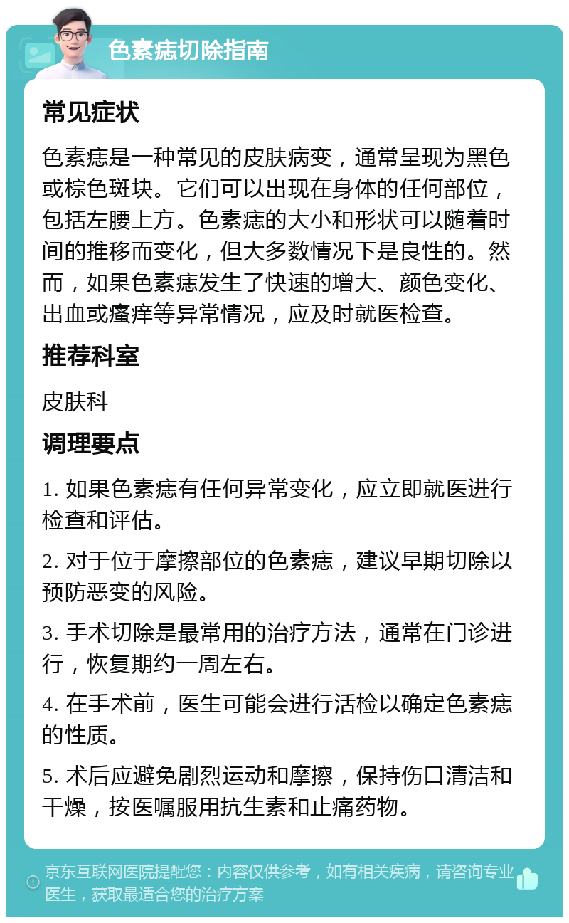 色素痣切除指南 常见症状 色素痣是一种常见的皮肤病变，通常呈现为黑色或棕色斑块。它们可以出现在身体的任何部位，包括左腰上方。色素痣的大小和形状可以随着时间的推移而变化，但大多数情况下是良性的。然而，如果色素痣发生了快速的增大、颜色变化、出血或瘙痒等异常情况，应及时就医检查。 推荐科室 皮肤科 调理要点 1. 如果色素痣有任何异常变化，应立即就医进行检查和评估。 2. 对于位于摩擦部位的色素痣，建议早期切除以预防恶变的风险。 3. 手术切除是最常用的治疗方法，通常在门诊进行，恢复期约一周左右。 4. 在手术前，医生可能会进行活检以确定色素痣的性质。 5. 术后应避免剧烈运动和摩擦，保持伤口清洁和干燥，按医嘱服用抗生素和止痛药物。