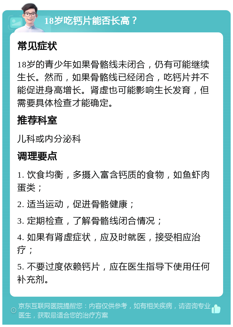 18岁吃钙片能否长高？ 常见症状 18岁的青少年如果骨骼线未闭合，仍有可能继续生长。然而，如果骨骼线已经闭合，吃钙片并不能促进身高增长。肾虚也可能影响生长发育，但需要具体检查才能确定。 推荐科室 儿科或内分泌科 调理要点 1. 饮食均衡，多摄入富含钙质的食物，如鱼虾肉蛋类； 2. 适当运动，促进骨骼健康； 3. 定期检查，了解骨骼线闭合情况； 4. 如果有肾虚症状，应及时就医，接受相应治疗； 5. 不要过度依赖钙片，应在医生指导下使用任何补充剂。