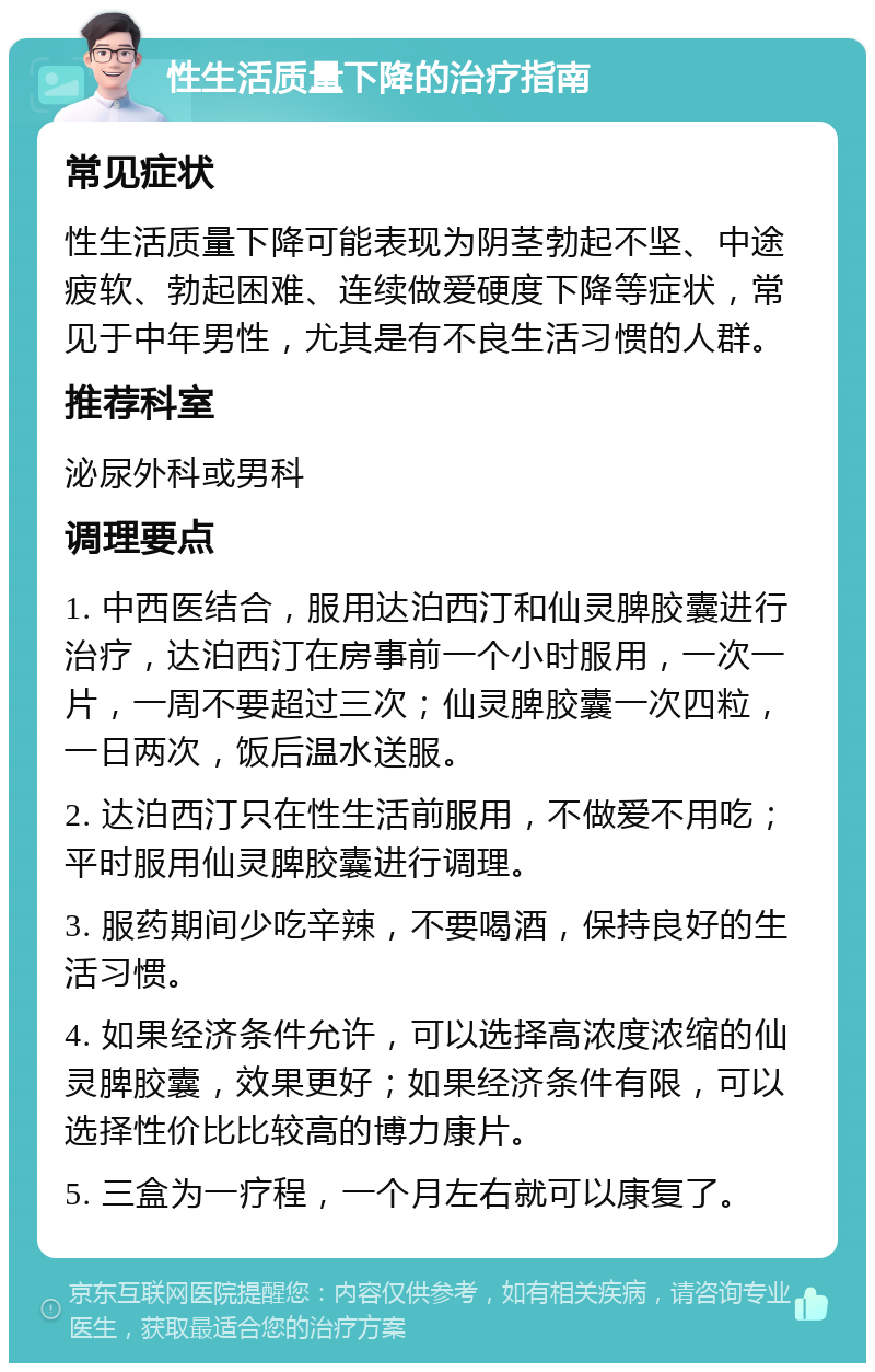 性生活质量下降的治疗指南 常见症状 性生活质量下降可能表现为阴茎勃起不坚、中途疲软、勃起困难、连续做爱硬度下降等症状，常见于中年男性，尤其是有不良生活习惯的人群。 推荐科室 泌尿外科或男科 调理要点 1. 中西医结合，服用达泊西汀和仙灵脾胶囊进行治疗，达泊西汀在房事前一个小时服用，一次一片，一周不要超过三次；仙灵脾胶囊一次四粒，一日两次，饭后温水送服。 2. 达泊西汀只在性生活前服用，不做爱不用吃；平时服用仙灵脾胶囊进行调理。 3. 服药期间少吃辛辣，不要喝酒，保持良好的生活习惯。 4. 如果经济条件允许，可以选择高浓度浓缩的仙灵脾胶囊，效果更好；如果经济条件有限，可以选择性价比比较高的博力康片。 5. 三盒为一疗程，一个月左右就可以康复了。