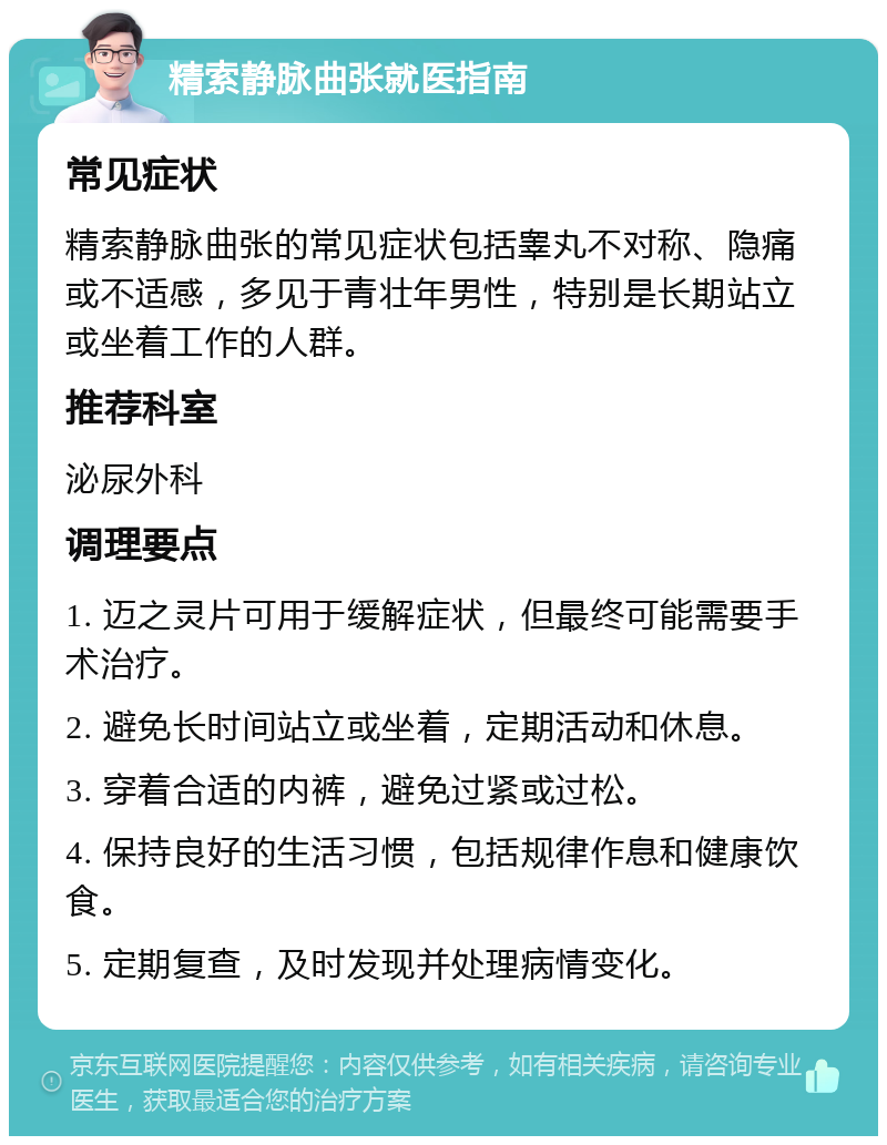 精索静脉曲张就医指南 常见症状 精索静脉曲张的常见症状包括睾丸不对称、隐痛或不适感，多见于青壮年男性，特别是长期站立或坐着工作的人群。 推荐科室 泌尿外科 调理要点 1. 迈之灵片可用于缓解症状，但最终可能需要手术治疗。 2. 避免长时间站立或坐着，定期活动和休息。 3. 穿着合适的内裤，避免过紧或过松。 4. 保持良好的生活习惯，包括规律作息和健康饮食。 5. 定期复查，及时发现并处理病情变化。