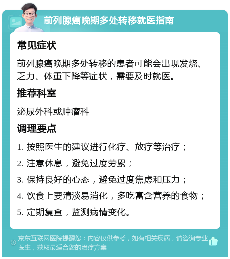 前列腺癌晚期多处转移就医指南 常见症状 前列腺癌晚期多处转移的患者可能会出现发烧、乏力、体重下降等症状，需要及时就医。 推荐科室 泌尿外科或肿瘤科 调理要点 1. 按照医生的建议进行化疗、放疗等治疗； 2. 注意休息，避免过度劳累； 3. 保持良好的心态，避免过度焦虑和压力； 4. 饮食上要清淡易消化，多吃富含营养的食物； 5. 定期复查，监测病情变化。