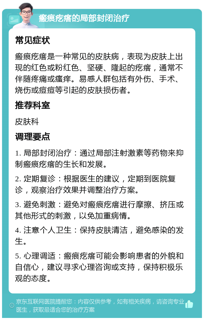 瘢痕疙瘩的局部封闭治疗 常见症状 瘢痕疙瘩是一种常见的皮肤病，表现为皮肤上出现的红色或粉红色、坚硬、隆起的疙瘩，通常不伴随疼痛或瘙痒。易感人群包括有外伤、手术、烧伤或痘痘等引起的皮肤损伤者。 推荐科室 皮肤科 调理要点 1. 局部封闭治疗：通过局部注射激素等药物来抑制瘢痕疙瘩的生长和发展。 2. 定期复诊：根据医生的建议，定期到医院复诊，观察治疗效果并调整治疗方案。 3. 避免刺激：避免对瘢痕疙瘩进行摩擦、挤压或其他形式的刺激，以免加重病情。 4. 注意个人卫生：保持皮肤清洁，避免感染的发生。 5. 心理调适：瘢痕疙瘩可能会影响患者的外貌和自信心，建议寻求心理咨询或支持，保持积极乐观的态度。