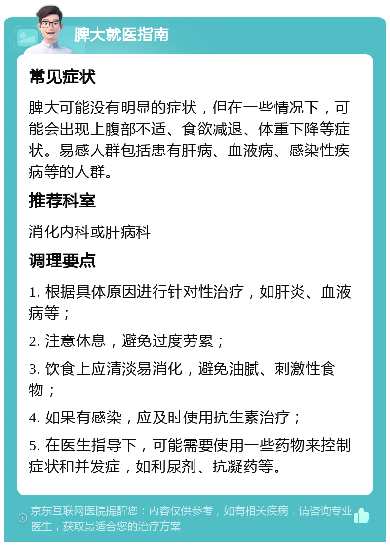 脾大就医指南 常见症状 脾大可能没有明显的症状，但在一些情况下，可能会出现上腹部不适、食欲减退、体重下降等症状。易感人群包括患有肝病、血液病、感染性疾病等的人群。 推荐科室 消化内科或肝病科 调理要点 1. 根据具体原因进行针对性治疗，如肝炎、血液病等； 2. 注意休息，避免过度劳累； 3. 饮食上应清淡易消化，避免油腻、刺激性食物； 4. 如果有感染，应及时使用抗生素治疗； 5. 在医生指导下，可能需要使用一些药物来控制症状和并发症，如利尿剂、抗凝药等。