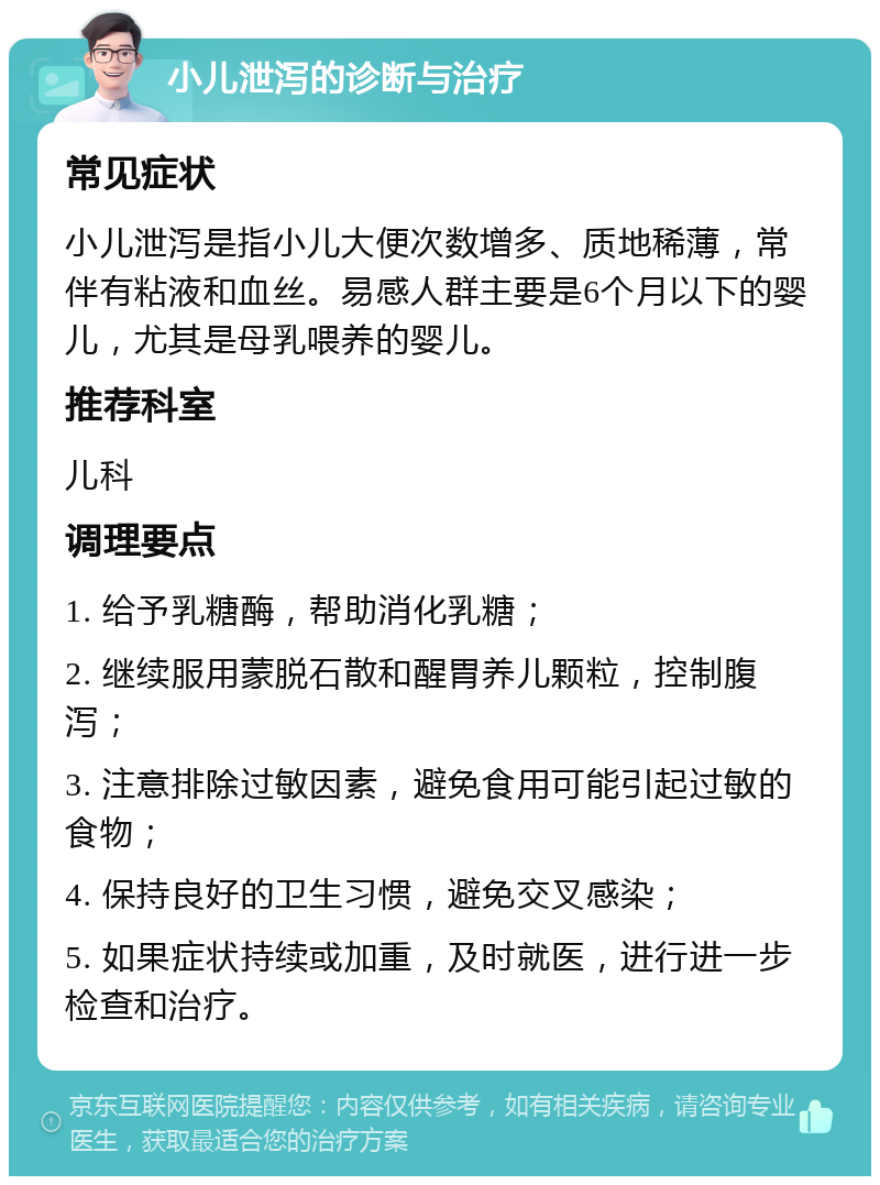 小儿泄泻的诊断与治疗 常见症状 小儿泄泻是指小儿大便次数增多、质地稀薄，常伴有粘液和血丝。易感人群主要是6个月以下的婴儿，尤其是母乳喂养的婴儿。 推荐科室 儿科 调理要点 1. 给予乳糖酶，帮助消化乳糖； 2. 继续服用蒙脱石散和醒胃养儿颗粒，控制腹泻； 3. 注意排除过敏因素，避免食用可能引起过敏的食物； 4. 保持良好的卫生习惯，避免交叉感染； 5. 如果症状持续或加重，及时就医，进行进一步检查和治疗。