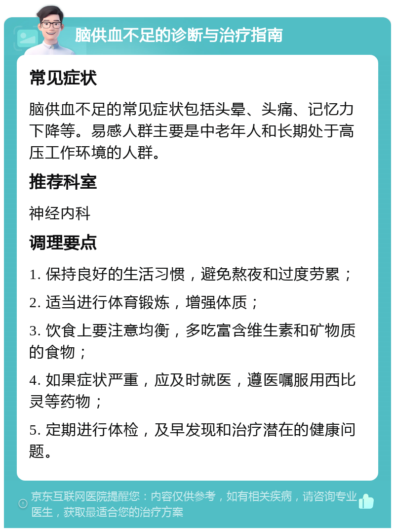 脑供血不足的诊断与治疗指南 常见症状 脑供血不足的常见症状包括头晕、头痛、记忆力下降等。易感人群主要是中老年人和长期处于高压工作环境的人群。 推荐科室 神经内科 调理要点 1. 保持良好的生活习惯，避免熬夜和过度劳累； 2. 适当进行体育锻炼，增强体质； 3. 饮食上要注意均衡，多吃富含维生素和矿物质的食物； 4. 如果症状严重，应及时就医，遵医嘱服用西比灵等药物； 5. 定期进行体检，及早发现和治疗潜在的健康问题。