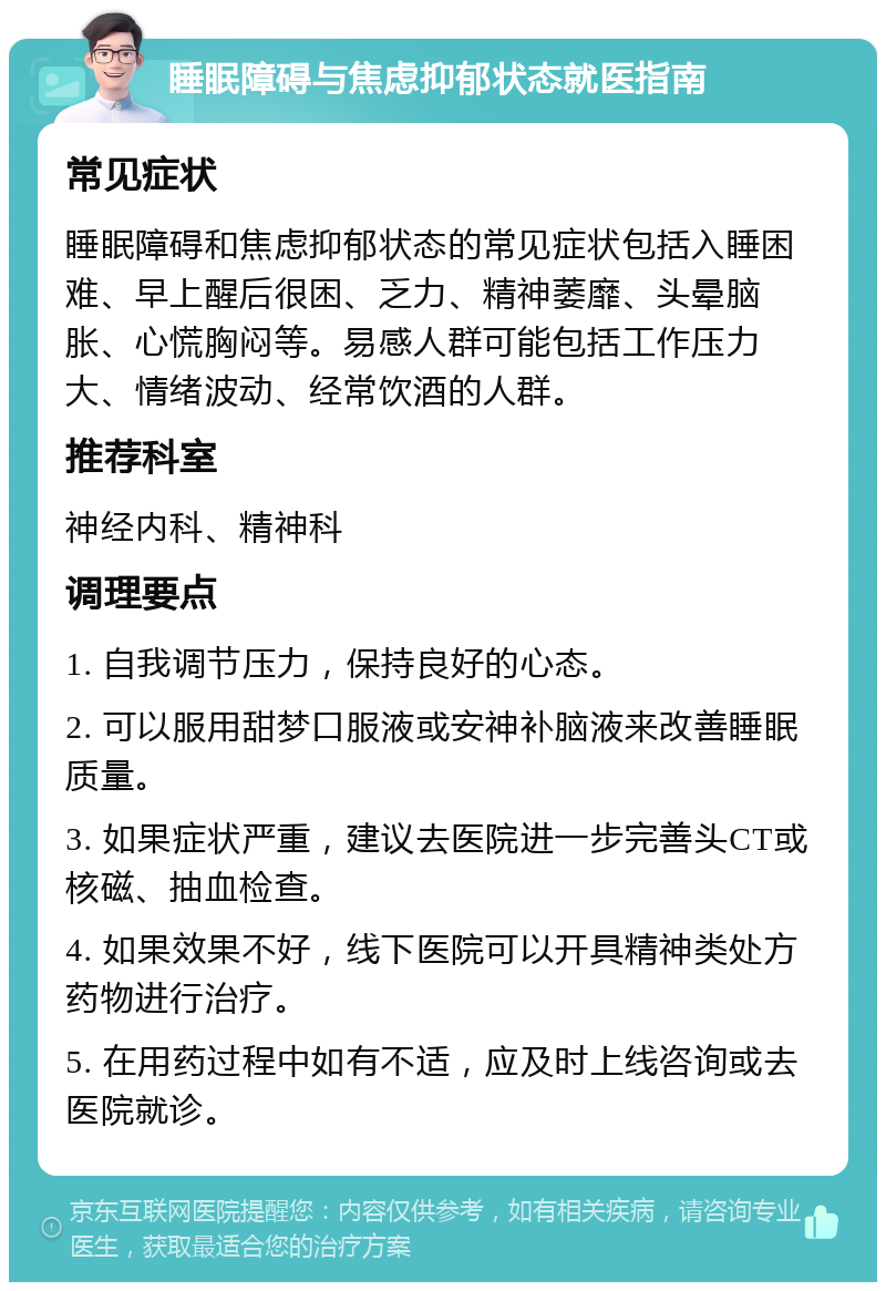 睡眠障碍与焦虑抑郁状态就医指南 常见症状 睡眠障碍和焦虑抑郁状态的常见症状包括入睡困难、早上醒后很困、乏力、精神萎靡、头晕脑胀、心慌胸闷等。易感人群可能包括工作压力大、情绪波动、经常饮酒的人群。 推荐科室 神经内科、精神科 调理要点 1. 自我调节压力，保持良好的心态。 2. 可以服用甜梦口服液或安神补脑液来改善睡眠质量。 3. 如果症状严重，建议去医院进一步完善头CT或核磁、抽血检查。 4. 如果效果不好，线下医院可以开具精神类处方药物进行治疗。 5. 在用药过程中如有不适，应及时上线咨询或去医院就诊。