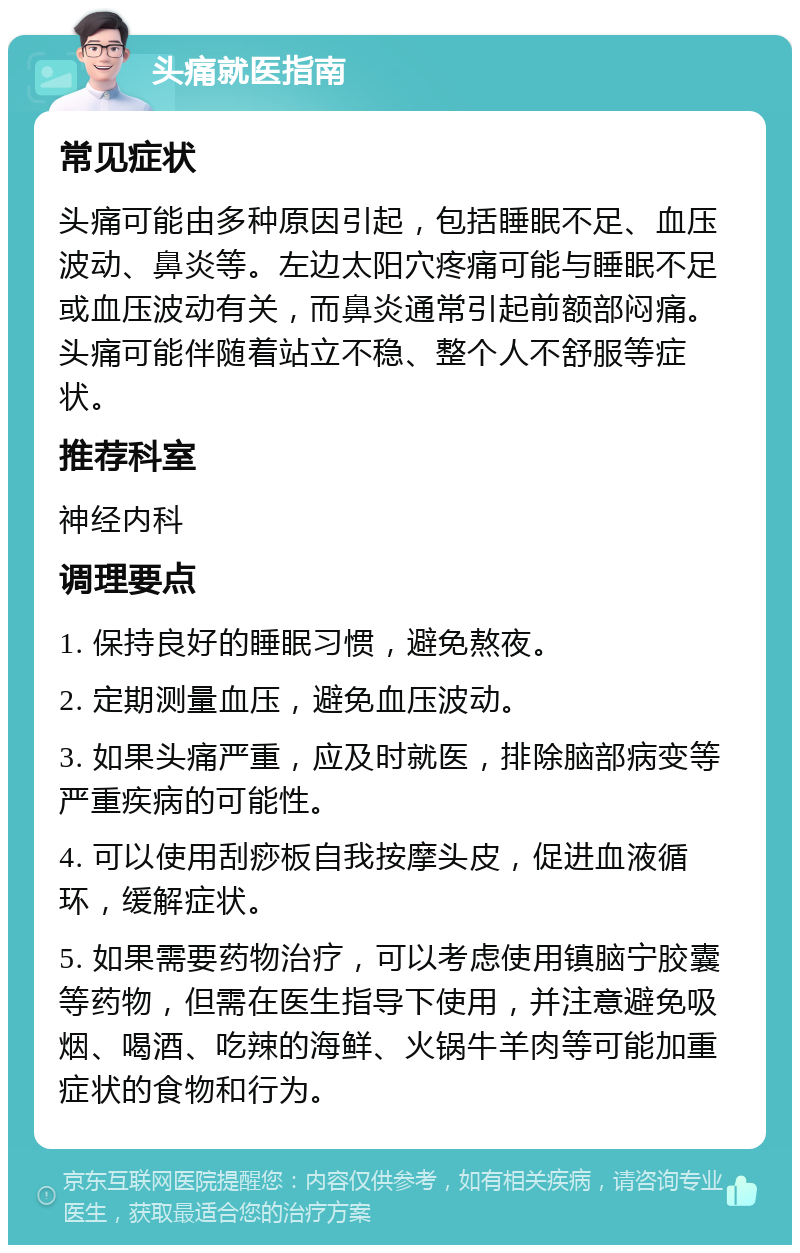 头痛就医指南 常见症状 头痛可能由多种原因引起，包括睡眠不足、血压波动、鼻炎等。左边太阳穴疼痛可能与睡眠不足或血压波动有关，而鼻炎通常引起前额部闷痛。头痛可能伴随着站立不稳、整个人不舒服等症状。 推荐科室 神经内科 调理要点 1. 保持良好的睡眠习惯，避免熬夜。 2. 定期测量血压，避免血压波动。 3. 如果头痛严重，应及时就医，排除脑部病变等严重疾病的可能性。 4. 可以使用刮痧板自我按摩头皮，促进血液循环，缓解症状。 5. 如果需要药物治疗，可以考虑使用镇脑宁胶囊等药物，但需在医生指导下使用，并注意避免吸烟、喝酒、吃辣的海鲜、火锅牛羊肉等可能加重症状的食物和行为。