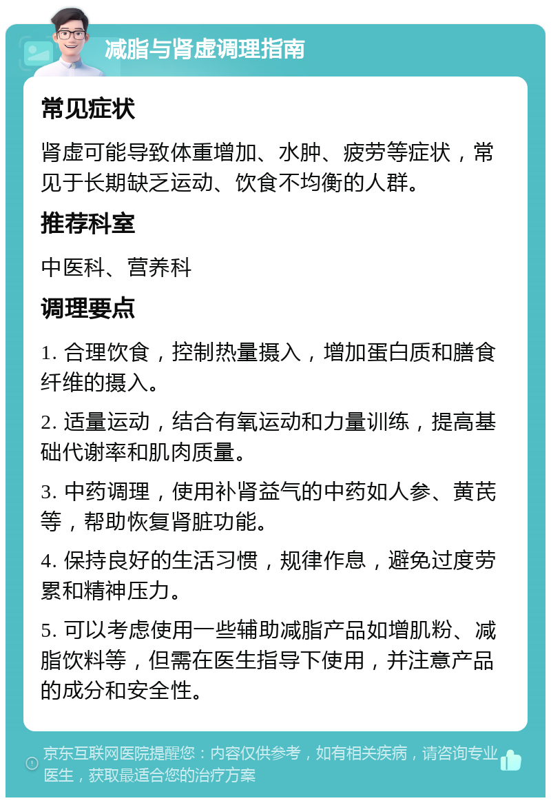 减脂与肾虚调理指南 常见症状 肾虚可能导致体重增加、水肿、疲劳等症状，常见于长期缺乏运动、饮食不均衡的人群。 推荐科室 中医科、营养科 调理要点 1. 合理饮食，控制热量摄入，增加蛋白质和膳食纤维的摄入。 2. 适量运动，结合有氧运动和力量训练，提高基础代谢率和肌肉质量。 3. 中药调理，使用补肾益气的中药如人参、黄芪等，帮助恢复肾脏功能。 4. 保持良好的生活习惯，规律作息，避免过度劳累和精神压力。 5. 可以考虑使用一些辅助减脂产品如增肌粉、减脂饮料等，但需在医生指导下使用，并注意产品的成分和安全性。