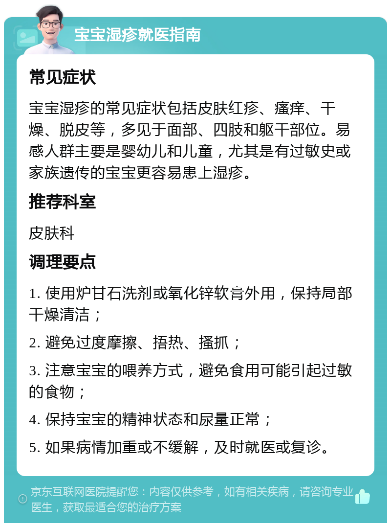 宝宝湿疹就医指南 常见症状 宝宝湿疹的常见症状包括皮肤红疹、瘙痒、干燥、脱皮等，多见于面部、四肢和躯干部位。易感人群主要是婴幼儿和儿童，尤其是有过敏史或家族遗传的宝宝更容易患上湿疹。 推荐科室 皮肤科 调理要点 1. 使用炉甘石洗剂或氧化锌软膏外用，保持局部干燥清洁； 2. 避免过度摩擦、捂热、搔抓； 3. 注意宝宝的喂养方式，避免食用可能引起过敏的食物； 4. 保持宝宝的精神状态和尿量正常； 5. 如果病情加重或不缓解，及时就医或复诊。