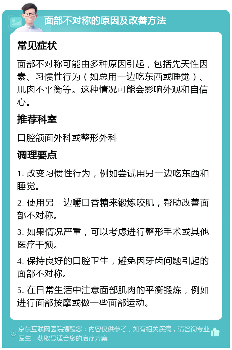 面部不对称的原因及改善方法 常见症状 面部不对称可能由多种原因引起，包括先天性因素、习惯性行为（如总用一边吃东西或睡觉）、肌肉不平衡等。这种情况可能会影响外观和自信心。 推荐科室 口腔颌面外科或整形外科 调理要点 1. 改变习惯性行为，例如尝试用另一边吃东西和睡觉。 2. 使用另一边嚼口香糖来锻炼咬肌，帮助改善面部不对称。 3. 如果情况严重，可以考虑进行整形手术或其他医疗干预。 4. 保持良好的口腔卫生，避免因牙齿问题引起的面部不对称。 5. 在日常生活中注意面部肌肉的平衡锻炼，例如进行面部按摩或做一些面部运动。