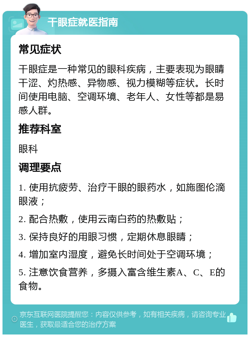 干眼症就医指南 常见症状 干眼症是一种常见的眼科疾病，主要表现为眼睛干涩、灼热感、异物感、视力模糊等症状。长时间使用电脑、空调环境、老年人、女性等都是易感人群。 推荐科室 眼科 调理要点 1. 使用抗疲劳、治疗干眼的眼药水，如施图伦滴眼液； 2. 配合热敷，使用云南白药的热敷贴； 3. 保持良好的用眼习惯，定期休息眼睛； 4. 增加室内湿度，避免长时间处于空调环境； 5. 注意饮食营养，多摄入富含维生素A、C、E的食物。