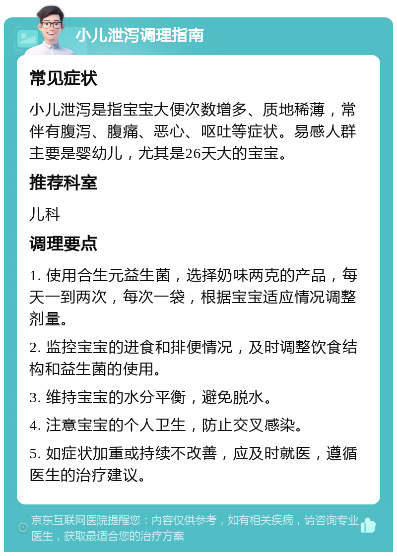 小儿泄泻调理指南 常见症状 小儿泄泻是指宝宝大便次数增多、质地稀薄，常伴有腹泻、腹痛、恶心、呕吐等症状。易感人群主要是婴幼儿，尤其是26天大的宝宝。 推荐科室 儿科 调理要点 1. 使用合生元益生菌，选择奶味两克的产品，每天一到两次，每次一袋，根据宝宝适应情况调整剂量。 2. 监控宝宝的进食和排便情况，及时调整饮食结构和益生菌的使用。 3. 维持宝宝的水分平衡，避免脱水。 4. 注意宝宝的个人卫生，防止交叉感染。 5. 如症状加重或持续不改善，应及时就医，遵循医生的治疗建议。