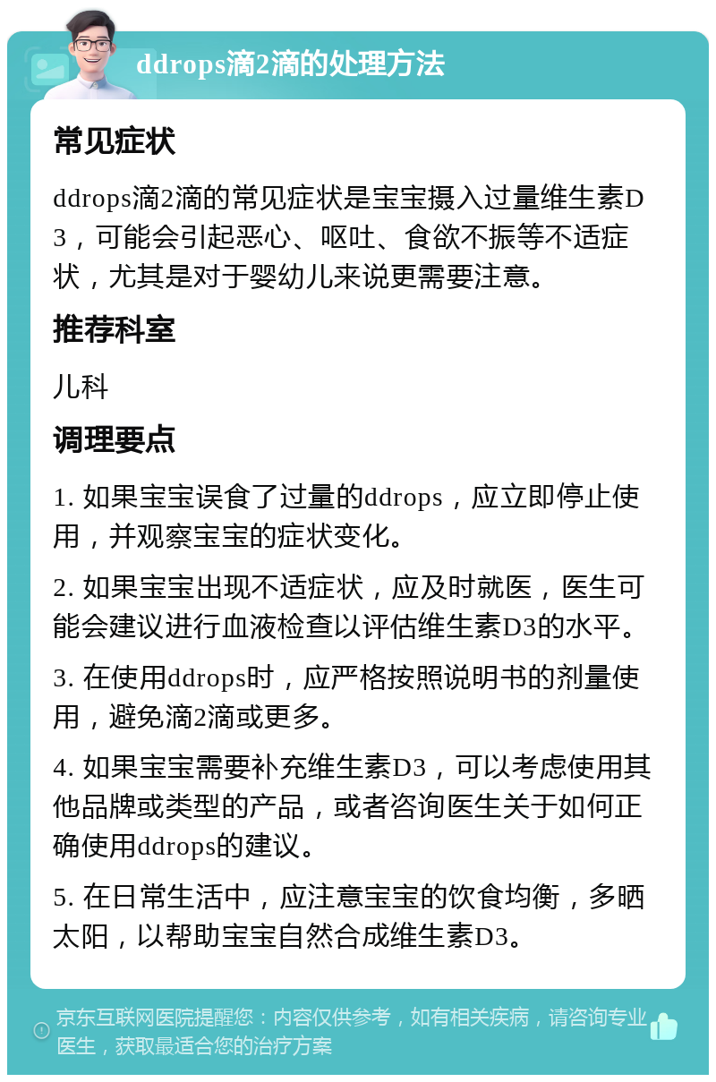 ddrops滴2滴的处理方法 常见症状 ddrops滴2滴的常见症状是宝宝摄入过量维生素D3，可能会引起恶心、呕吐、食欲不振等不适症状，尤其是对于婴幼儿来说更需要注意。 推荐科室 儿科 调理要点 1. 如果宝宝误食了过量的ddrops，应立即停止使用，并观察宝宝的症状变化。 2. 如果宝宝出现不适症状，应及时就医，医生可能会建议进行血液检查以评估维生素D3的水平。 3. 在使用ddrops时，应严格按照说明书的剂量使用，避免滴2滴或更多。 4. 如果宝宝需要补充维生素D3，可以考虑使用其他品牌或类型的产品，或者咨询医生关于如何正确使用ddrops的建议。 5. 在日常生活中，应注意宝宝的饮食均衡，多晒太阳，以帮助宝宝自然合成维生素D3。