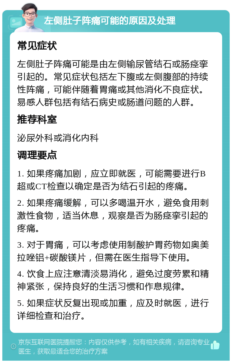 左侧肚子阵痛可能的原因及处理 常见症状 左侧肚子阵痛可能是由左侧输尿管结石或肠痉挛引起的。常见症状包括左下腹或左侧腹部的持续性阵痛，可能伴随着胃痛或其他消化不良症状。易感人群包括有结石病史或肠道问题的人群。 推荐科室 泌尿外科或消化内科 调理要点 1. 如果疼痛加剧，应立即就医，可能需要进行B超或CT检查以确定是否为结石引起的疼痛。 2. 如果疼痛缓解，可以多喝温开水，避免食用刺激性食物，适当休息，观察是否为肠痉挛引起的疼痛。 3. 对于胃痛，可以考虑使用制酸护胃药物如奥美拉唑铝+碳酸镁片，但需在医生指导下使用。 4. 饮食上应注意清淡易消化，避免过度劳累和精神紧张，保持良好的生活习惯和作息规律。 5. 如果症状反复出现或加重，应及时就医，进行详细检查和治疗。