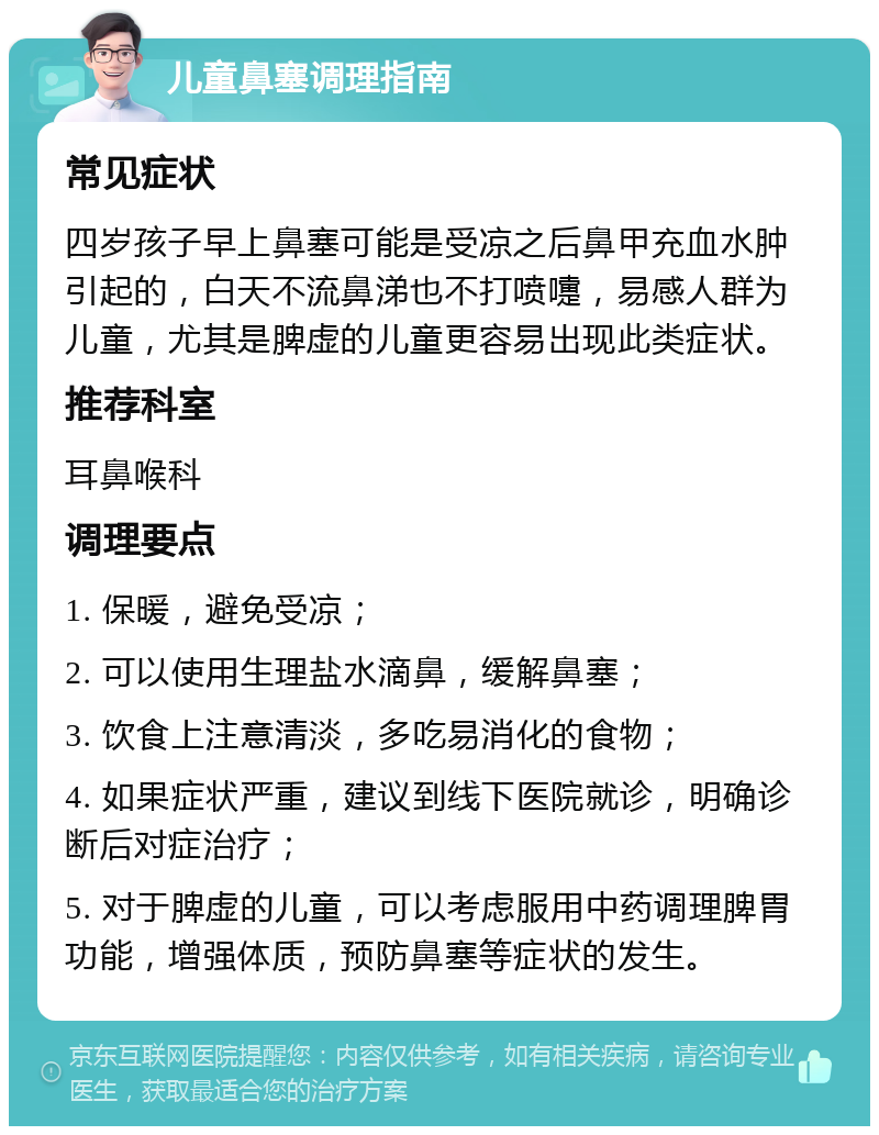 儿童鼻塞调理指南 常见症状 四岁孩子早上鼻塞可能是受凉之后鼻甲充血水肿引起的，白天不流鼻涕也不打喷嚏，易感人群为儿童，尤其是脾虚的儿童更容易出现此类症状。 推荐科室 耳鼻喉科 调理要点 1. 保暖，避免受凉； 2. 可以使用生理盐水滴鼻，缓解鼻塞； 3. 饮食上注意清淡，多吃易消化的食物； 4. 如果症状严重，建议到线下医院就诊，明确诊断后对症治疗； 5. 对于脾虚的儿童，可以考虑服用中药调理脾胃功能，增强体质，预防鼻塞等症状的发生。