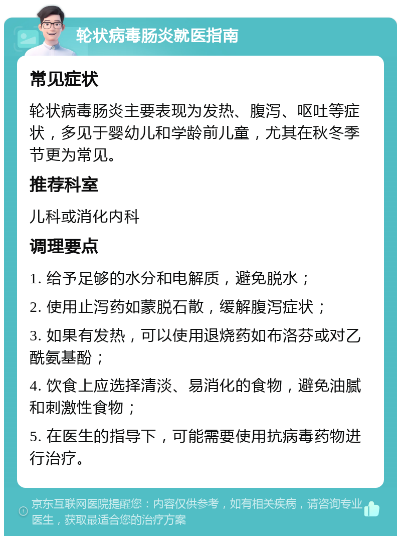 轮状病毒肠炎就医指南 常见症状 轮状病毒肠炎主要表现为发热、腹泻、呕吐等症状，多见于婴幼儿和学龄前儿童，尤其在秋冬季节更为常见。 推荐科室 儿科或消化内科 调理要点 1. 给予足够的水分和电解质，避免脱水； 2. 使用止泻药如蒙脱石散，缓解腹泻症状； 3. 如果有发热，可以使用退烧药如布洛芬或对乙酰氨基酚； 4. 饮食上应选择清淡、易消化的食物，避免油腻和刺激性食物； 5. 在医生的指导下，可能需要使用抗病毒药物进行治疗。