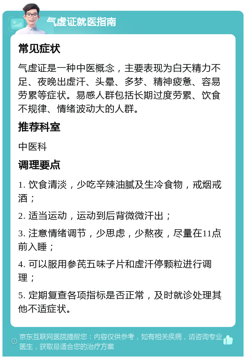 气虚证就医指南 常见症状 气虚证是一种中医概念，主要表现为白天精力不足、夜晚出虚汗、头晕、多梦、精神疲惫、容易劳累等症状。易感人群包括长期过度劳累、饮食不规律、情绪波动大的人群。 推荐科室 中医科 调理要点 1. 饮食清淡，少吃辛辣油腻及生冷食物，戒烟戒酒； 2. 适当运动，运动到后背微微汗出； 3. 注意情绪调节，少思虑，少熬夜，尽量在11点前入睡； 4. 可以服用参芪五味子片和虚汗停颗粒进行调理； 5. 定期复查各项指标是否正常，及时就诊处理其他不适症状。