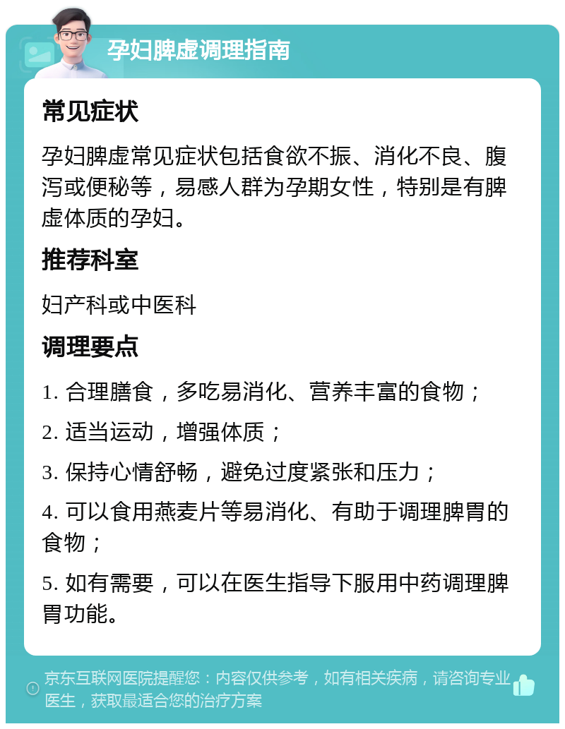 孕妇脾虚调理指南 常见症状 孕妇脾虚常见症状包括食欲不振、消化不良、腹泻或便秘等，易感人群为孕期女性，特别是有脾虚体质的孕妇。 推荐科室 妇产科或中医科 调理要点 1. 合理膳食，多吃易消化、营养丰富的食物； 2. 适当运动，增强体质； 3. 保持心情舒畅，避免过度紧张和压力； 4. 可以食用燕麦片等易消化、有助于调理脾胃的食物； 5. 如有需要，可以在医生指导下服用中药调理脾胃功能。