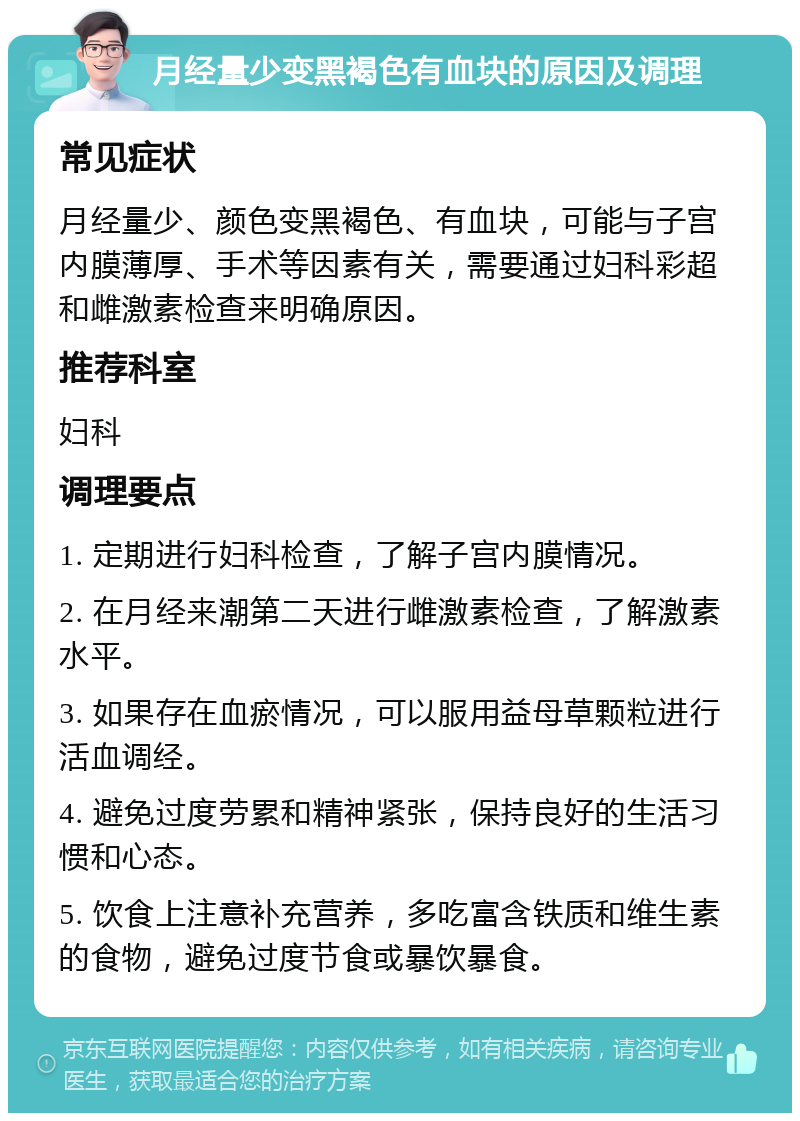 月经量少变黑褐色有血块的原因及调理 常见症状 月经量少、颜色变黑褐色、有血块，可能与子宫内膜薄厚、手术等因素有关，需要通过妇科彩超和雌激素检查来明确原因。 推荐科室 妇科 调理要点 1. 定期进行妇科检查，了解子宫内膜情况。 2. 在月经来潮第二天进行雌激素检查，了解激素水平。 3. 如果存在血瘀情况，可以服用益母草颗粒进行活血调经。 4. 避免过度劳累和精神紧张，保持良好的生活习惯和心态。 5. 饮食上注意补充营养，多吃富含铁质和维生素的食物，避免过度节食或暴饮暴食。