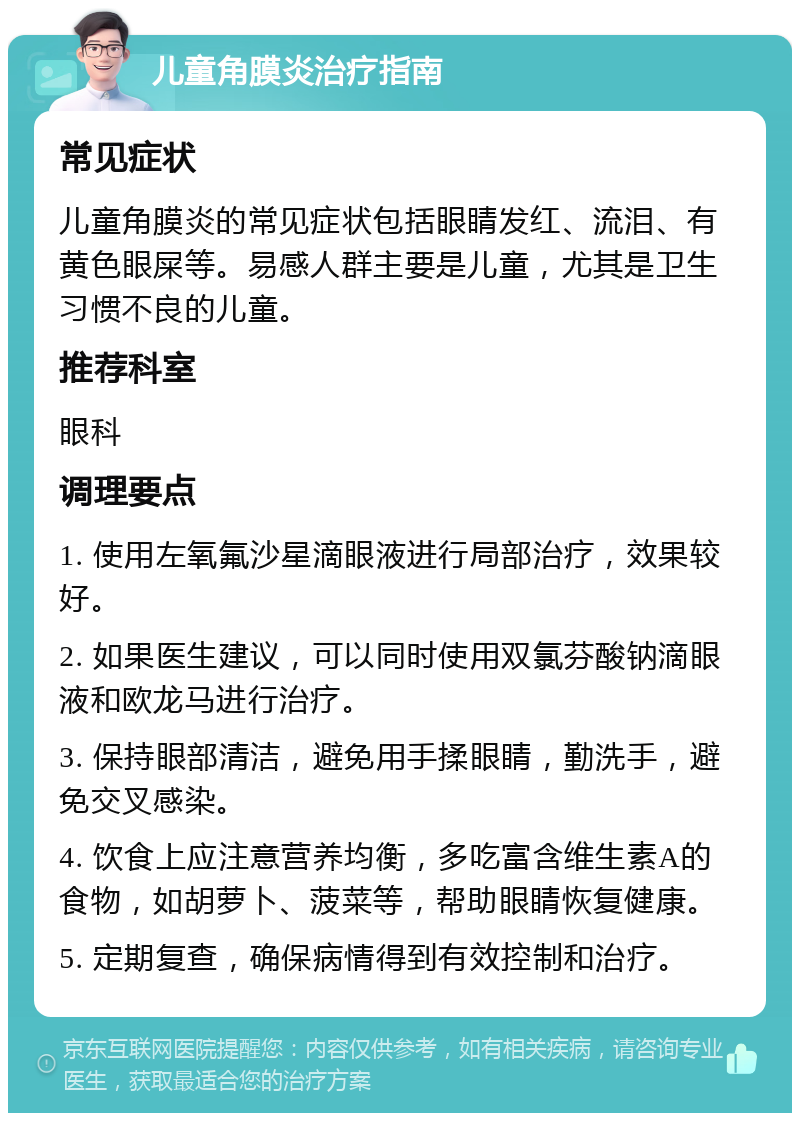 儿童角膜炎治疗指南 常见症状 儿童角膜炎的常见症状包括眼睛发红、流泪、有黄色眼屎等。易感人群主要是儿童，尤其是卫生习惯不良的儿童。 推荐科室 眼科 调理要点 1. 使用左氧氟沙星滴眼液进行局部治疗，效果较好。 2. 如果医生建议，可以同时使用双氯芬酸钠滴眼液和欧龙马进行治疗。 3. 保持眼部清洁，避免用手揉眼睛，勤洗手，避免交叉感染。 4. 饮食上应注意营养均衡，多吃富含维生素A的食物，如胡萝卜、菠菜等，帮助眼睛恢复健康。 5. 定期复查，确保病情得到有效控制和治疗。