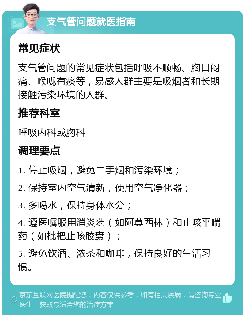 支气管问题就医指南 常见症状 支气管问题的常见症状包括呼吸不顺畅、胸口闷痛、喉咙有痰等，易感人群主要是吸烟者和长期接触污染环境的人群。 推荐科室 呼吸内科或胸科 调理要点 1. 停止吸烟，避免二手烟和污染环境； 2. 保持室内空气清新，使用空气净化器； 3. 多喝水，保持身体水分； 4. 遵医嘱服用消炎药（如阿莫西林）和止咳平喘药（如枇杷止咳胶囊）； 5. 避免饮酒、浓茶和咖啡，保持良好的生活习惯。