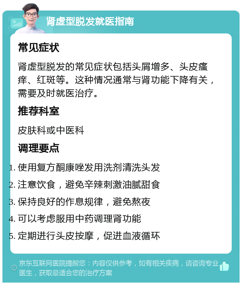 肾虚型脱发就医指南 常见症状 肾虚型脱发的常见症状包括头屑增多、头皮瘙痒、红斑等。这种情况通常与肾功能下降有关，需要及时就医治疗。 推荐科室 皮肤科或中医科 调理要点 使用复方酮康唑发用洗剂清洗头发 注意饮食，避免辛辣刺激油腻甜食 保持良好的作息规律，避免熬夜 可以考虑服用中药调理肾功能 定期进行头皮按摩，促进血液循环