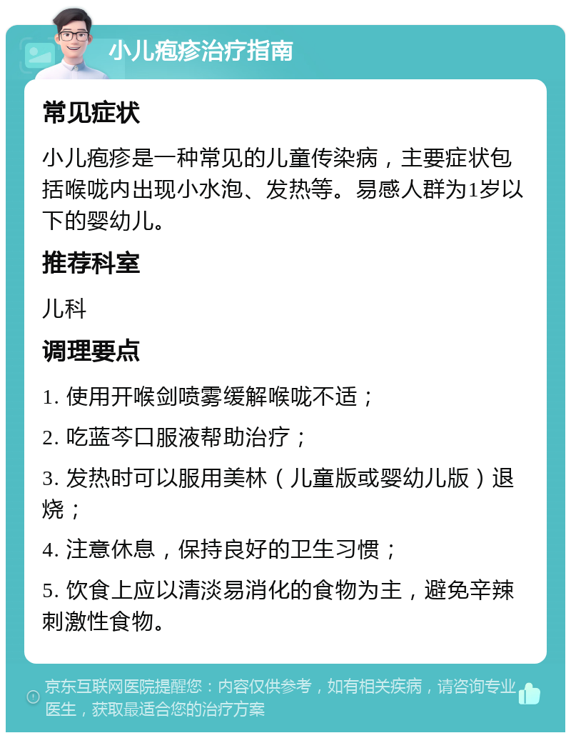 小儿疱疹治疗指南 常见症状 小儿疱疹是一种常见的儿童传染病，主要症状包括喉咙内出现小水泡、发热等。易感人群为1岁以下的婴幼儿。 推荐科室 儿科 调理要点 1. 使用开喉剑喷雾缓解喉咙不适； 2. 吃蓝芩口服液帮助治疗； 3. 发热时可以服用美林（儿童版或婴幼儿版）退烧； 4. 注意休息，保持良好的卫生习惯； 5. 饮食上应以清淡易消化的食物为主，避免辛辣刺激性食物。