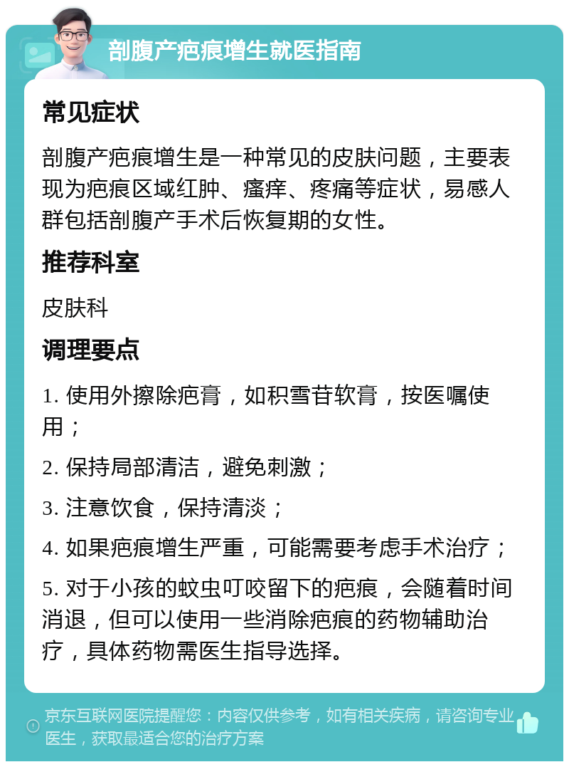 剖腹产疤痕增生就医指南 常见症状 剖腹产疤痕增生是一种常见的皮肤问题，主要表现为疤痕区域红肿、瘙痒、疼痛等症状，易感人群包括剖腹产手术后恢复期的女性。 推荐科室 皮肤科 调理要点 1. 使用外擦除疤膏，如积雪苷软膏，按医嘱使用； 2. 保持局部清洁，避免刺激； 3. 注意饮食，保持清淡； 4. 如果疤痕增生严重，可能需要考虑手术治疗； 5. 对于小孩的蚊虫叮咬留下的疤痕，会随着时间消退，但可以使用一些消除疤痕的药物辅助治疗，具体药物需医生指导选择。