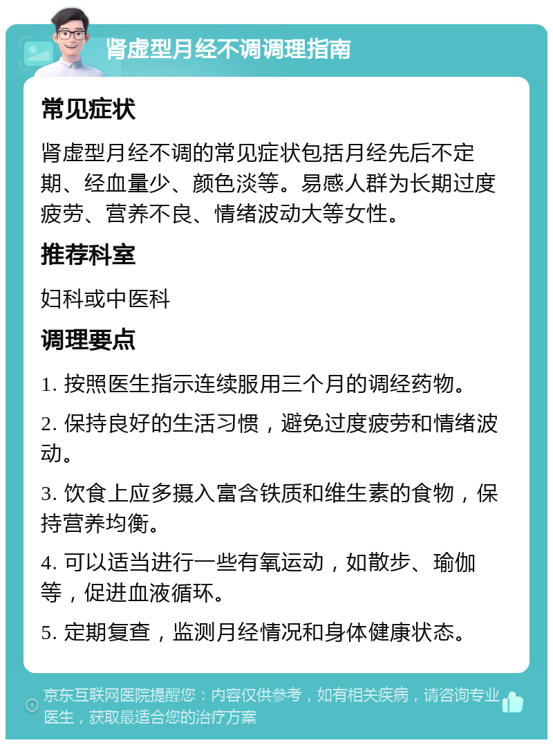 肾虚型月经不调调理指南 常见症状 肾虚型月经不调的常见症状包括月经先后不定期、经血量少、颜色淡等。易感人群为长期过度疲劳、营养不良、情绪波动大等女性。 推荐科室 妇科或中医科 调理要点 1. 按照医生指示连续服用三个月的调经药物。 2. 保持良好的生活习惯，避免过度疲劳和情绪波动。 3. 饮食上应多摄入富含铁质和维生素的食物，保持营养均衡。 4. 可以适当进行一些有氧运动，如散步、瑜伽等，促进血液循环。 5. 定期复查，监测月经情况和身体健康状态。