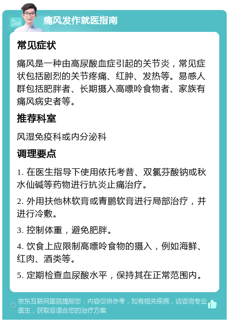 痛风发作就医指南 常见症状 痛风是一种由高尿酸血症引起的关节炎，常见症状包括剧烈的关节疼痛、红肿、发热等。易感人群包括肥胖者、长期摄入高嘌呤食物者、家族有痛风病史者等。 推荐科室 风湿免疫科或内分泌科 调理要点 1. 在医生指导下使用依托考昔、双氯芬酸钠或秋水仙碱等药物进行抗炎止痛治疗。 2. 外用扶他林软膏或青鹏软膏进行局部治疗，并进行冷敷。 3. 控制体重，避免肥胖。 4. 饮食上应限制高嘌呤食物的摄入，例如海鲜、红肉、酒类等。 5. 定期检查血尿酸水平，保持其在正常范围内。