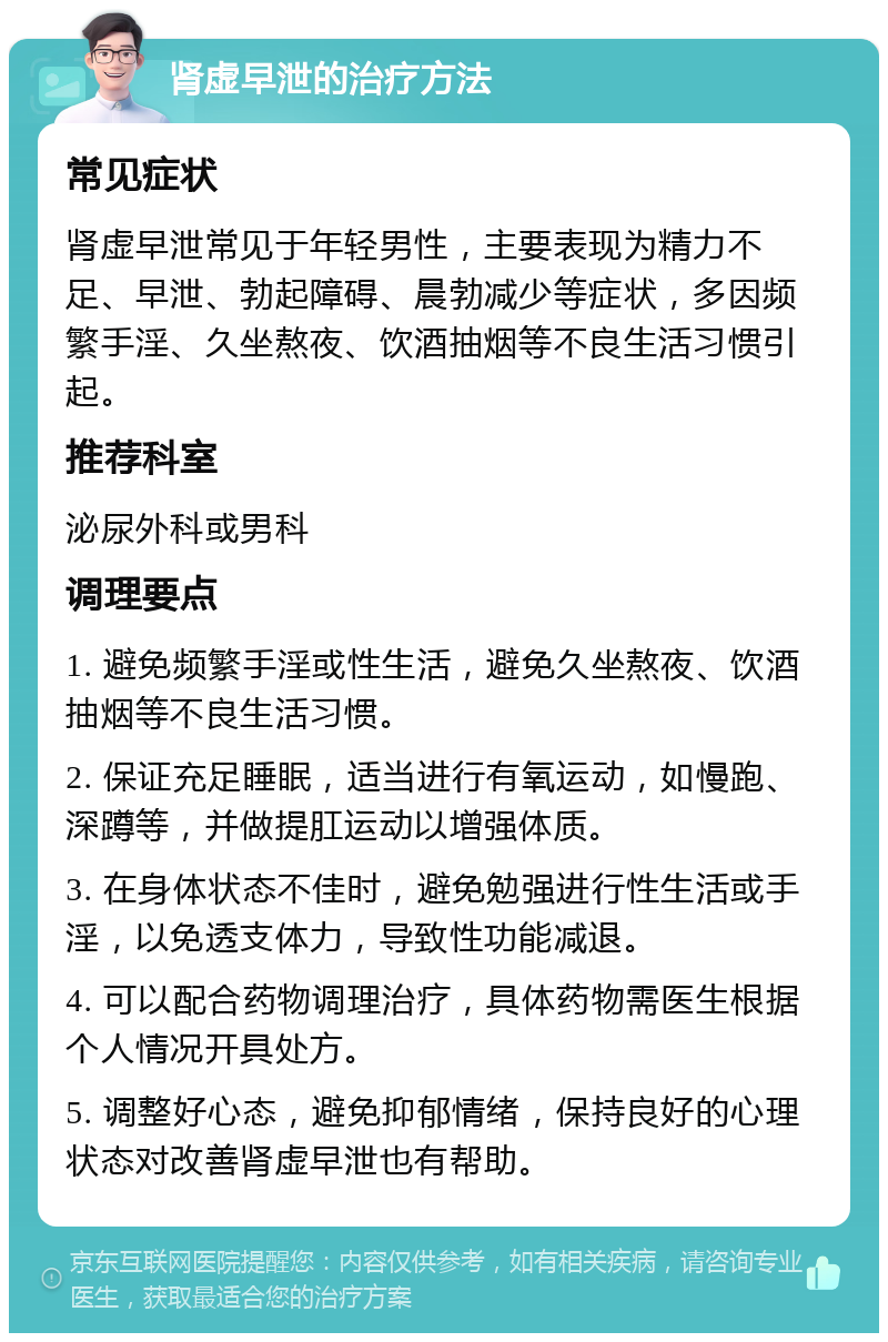 肾虚早泄的治疗方法 常见症状 肾虚早泄常见于年轻男性，主要表现为精力不足、早泄、勃起障碍、晨勃减少等症状，多因频繁手淫、久坐熬夜、饮酒抽烟等不良生活习惯引起。 推荐科室 泌尿外科或男科 调理要点 1. 避免频繁手淫或性生活，避免久坐熬夜、饮酒抽烟等不良生活习惯。 2. 保证充足睡眠，适当进行有氧运动，如慢跑、深蹲等，并做提肛运动以增强体质。 3. 在身体状态不佳时，避免勉强进行性生活或手淫，以免透支体力，导致性功能减退。 4. 可以配合药物调理治疗，具体药物需医生根据个人情况开具处方。 5. 调整好心态，避免抑郁情绪，保持良好的心理状态对改善肾虚早泄也有帮助。