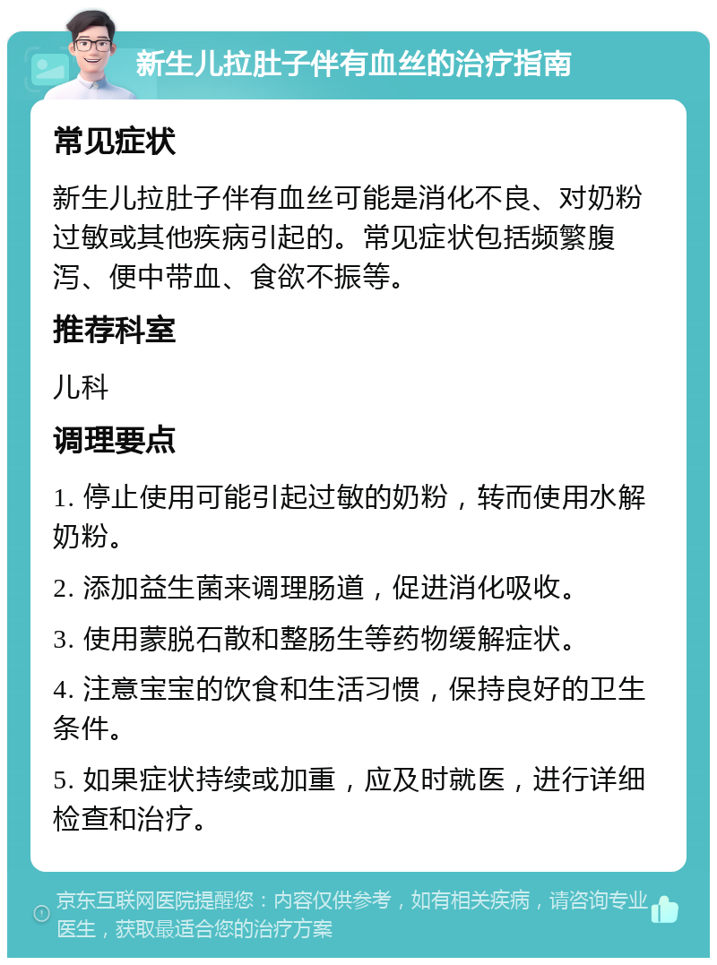 新生儿拉肚子伴有血丝的治疗指南 常见症状 新生儿拉肚子伴有血丝可能是消化不良、对奶粉过敏或其他疾病引起的。常见症状包括频繁腹泻、便中带血、食欲不振等。 推荐科室 儿科 调理要点 1. 停止使用可能引起过敏的奶粉，转而使用水解奶粉。 2. 添加益生菌来调理肠道，促进消化吸收。 3. 使用蒙脱石散和整肠生等药物缓解症状。 4. 注意宝宝的饮食和生活习惯，保持良好的卫生条件。 5. 如果症状持续或加重，应及时就医，进行详细检查和治疗。