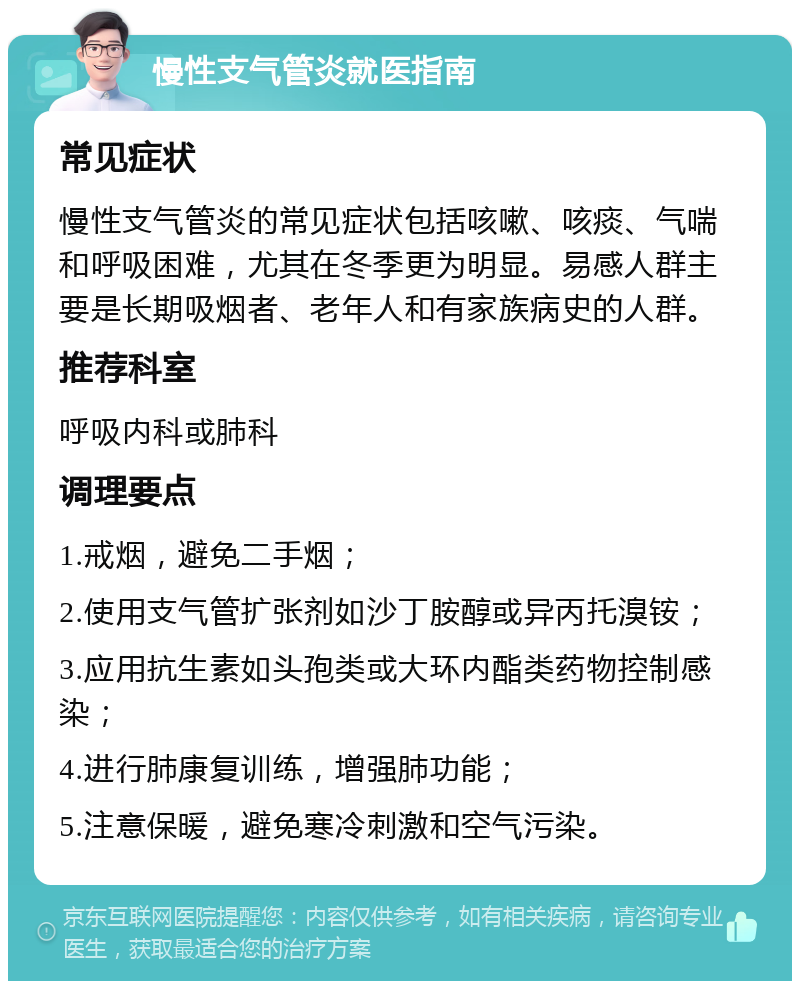 慢性支气管炎就医指南 常见症状 慢性支气管炎的常见症状包括咳嗽、咳痰、气喘和呼吸困难，尤其在冬季更为明显。易感人群主要是长期吸烟者、老年人和有家族病史的人群。 推荐科室 呼吸内科或肺科 调理要点 1.戒烟，避免二手烟； 2.使用支气管扩张剂如沙丁胺醇或异丙托溴铵； 3.应用抗生素如头孢类或大环内酯类药物控制感染； 4.进行肺康复训练，增强肺功能； 5.注意保暖，避免寒冷刺激和空气污染。