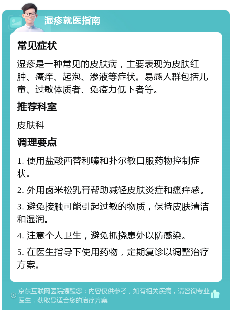 湿疹就医指南 常见症状 湿疹是一种常见的皮肤病，主要表现为皮肤红肿、瘙痒、起泡、渗液等症状。易感人群包括儿童、过敏体质者、免疫力低下者等。 推荐科室 皮肤科 调理要点 1. 使用盐酸西替利嗪和扑尔敏口服药物控制症状。 2. 外用卤米松乳膏帮助减轻皮肤炎症和瘙痒感。 3. 避免接触可能引起过敏的物质，保持皮肤清洁和湿润。 4. 注意个人卫生，避免抓挠患处以防感染。 5. 在医生指导下使用药物，定期复诊以调整治疗方案。